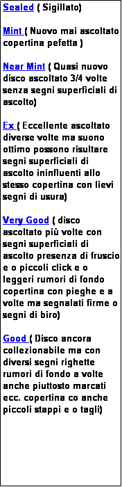 Casella di testo: Sealed ( Sigillato)

Mint ( Nuovo mai ascoltato copertina pefetta )

Near Mint ( Quasi nuovo disco ascoltato 3/4 volte senza segni superficiali di ascolto)

Ex ( Eccellente ascoltato diverse volte ma suono ottimo possono risultare segni superficiali di ascolto ininfluenti allo stesso copertina con lievi segni di usura)

Very Good ( disco ascoltato pi� volte con segni superficiali di ascolto presenza di fruscio e o piccoli click e o leggeri rumori di fondo copertina con pieghe e a volte ma segnalati firme o segni di biro)

Good ( Disco ancora collezionabile ma con diversi segni righette rumori di fondo a volte anche piuttosto marcati ecc. copertina co anche piccoli stappi e o tagli)
