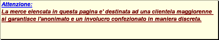 Casella di testo: Attenzione:
La merce elencata in questa pagina e' destinata ad una clientela maggiorenne si garantisce l'anonimato e un involucro confezionato in maniera discreta.